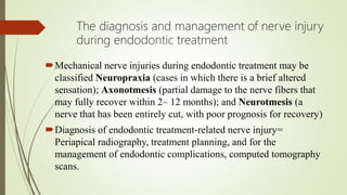 The diagnosis and management of nerve injury
during endodontic treatment
Mechanical nerve injuries during endodontic treatment may be
classified Neuropraxia (cases in which there is a brief altered
sensation); Axonotmesis (partial damage to the nerve fibers that
may fully recover within 2– 12 months); and Neurotmesis (a
nerve that has been entirely cut, with poor prognosis for recovery)
Diagnosis of endodontic treatment-related nerve injury=
Periapical radiography, treatment planning, and for the
management of endodontic complications, computed tomography
scans.
 