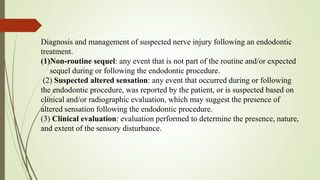 Diagnosis and management of suspected nerve injury following an endodontic
treatment.
(1)Non-routine sequel: any event that is not part of the routine and/or expected
sequel during or following the endodontic procedure.
(2) Suspected altered sensation: any event that occurred during or following
the endodontic procedure, was reported by the patient, or is suspected based on
clinical and/or radiographic evaluation, which may suggest the presence of
altered sensation following the endodontic procedure.
(3) Clinical evaluation: evaluation performed to determine the presence, nature,
and extent of the sensory disturbance.
 