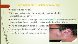 Frey syndrome / Gustatory sweating:
First described by frey.
It is localised gustatory sweating in the area supplied by
auriculotemporal nerve.
It arries as a result of damage to auriculotemporal nerve and subsequent
innervation of sweat glands by parasympathetic salivary fibres.
The patient typically exhibits flushing and
sweating of the involves side of the face,
chiefly in temporal area, during eating.
 