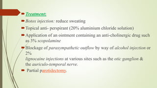 Treatment:
Botox injection: reduce sweating
Topical anti- perspirant (20% aluminium chloride solution)
Application of an ointment containing an anti-cholinergic drug such
as 3% scopolamine
Blockage of parasympathetic outflow by way of alcohol injection or
2%
lignocaine injections at various sites such as the otic ganglion &
the auriculo-temporal nerve.
 Partial parotidectomy.
 