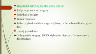 Trigeminal nerve injury also occur due to:
Ridge augmentation surgery
Endodontic surgery
Tumor resection
Salivary gland and duct surgeries(Stone in the submandibular gland
duct)
Biopsy procedures
Orthognathic surgery: BSSO highest incidencce of neurosensory
disturbances.
 