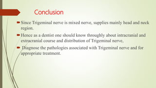 Conclusion
Since Trigeminal nerve is mixed nerve, supplies mainly head and neck
region.
Hence as a dentist one should know throughly about intracranial and
extracranial course and distribution of Trigeminal nerve,
 Diagnose the pathologies associated with Trigeminal nerve and for
appropriate treatment.
 