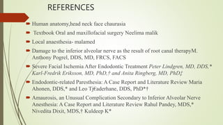 REFERENCES
 Human anatomy,head neck face chaurasia
 Textbook Oral and maxillofacial surgery Neelima malik
 Local anaesthesia- malamed
 Damage to the inferior alveolar nerve as the result of root canal therapyM.
Anthony Pogrel, DDS, MD, FRCS, FACS
 Severe Facial Ischemia After Endodontic Treatment Peter Lindgren, MD, DDS,*
Karl-Fredrik Eriksson, MD, PhD,† and Anita Ringberg, MD, PhD‡
 Endodontic-related Paresthesia: A Case Report and Literature Review Maria
Ahonen, DDS,* and Leo Tj€aderhane, DDS, PhD*†
 Amaurosis, an Unusual Complication Secondary to Inferior Alveolar Nerve
Anesthesia: A Case Report and Literature Review Rahul Pandey, MDS,*
Nivedita Dixit, MDS,† Kuldeep K*
 