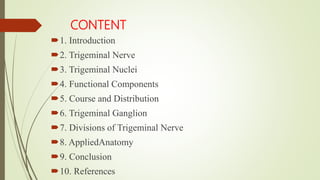 CONTENT
1. Introduction
2. Trigeminal Nerve
3. Trigeminal Nuclei
4. Functional Components
5. Course and Distribution
6. Trigeminal Ganglion
7. Divisions of Trigeminal Nerve
8. AppliedAnatomy
9. Conclusion
10. References
 