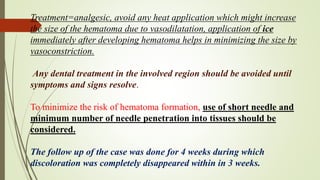 Treatment=analgesic, avoid any heat application which might increase
the size of the hematoma due to vasodilatation, application of ice
immediately after developing hematoma helps in minimizing the size by
vasoconstriction.
Any dental treatment in the involved region should be avoided until
symptoms and signs resolve.
To minimize the risk of hematoma formation, use of short needle and
minimum number of needle penetration into tissues should be
considered.
The follow up of the case was done for 4 weeks during which
discoloration was completely disappeared within in 3 weeks.
 