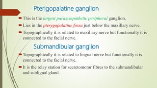 Pterigopalatine ganglion
This is the largest parasympathetic peripheral ganglion.
Lies in the pterygopalatine fossa just below the maxillary nerve.
Topographically it is related to maxillary nerve but functionally it is
connected to the facial nerve.
Submandibular ganglion
Topographically it is related to lingual nerve but functionally it is
connected to the facial nerve.
It is the relay station for secretomotor fibres to the submandibular
and subligual gland.
 