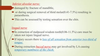 Inferior alveolar nerve:
damaged by fracture of mandible,
 or during surgical removal of third molar(0.41-7.5%) resulting in
paraesthesia.
This can be assessed by testing sensation over the chin.
lingual nerve
In extraction of malposed wisdom tooth(0.06-11.5%) care must be
taken not injure lingual nerve.
If injury occurs there is loss of all sensation from anterior two-third of
tongue.
During extraction buccal nerve may get involved by LA causing
temporary numbness of the cheek.
 
