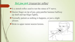 Test jaw jerk (masserter reflex)
Is a stretch reflex used to test the status of V nerve.
Doctor finger on tip of jaw, grip patellar hammer halfway
up shaft and tap finger lightly,
Normally patient as nothing is happens, or just a slight
closure.
Brisk in upper motor neuron lesions.
 
