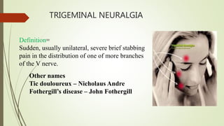 TRIGEMINAL NEURALGIA
Definition=
Sudden, usually unilateral, severe brief stabbing
pain in the distribution of one of more branches
of the V nerve.
Other names
Tic douloureux – Nicholaus Andre
Fothergill’s disease – John Fothergill
 