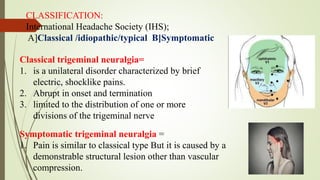 CLASSIFICATION:
International Headache Society (IHS);
A]Classical /idiopathic/typical B]Symptomatic
Classical trigeminal neuralgia=
1. is a unilateral disorder characterized by brief
electric, shocklike pains.
2. Abrupt in onset and termination
3. limited to the distribution of one or more
divisions of the trigeminal nerve
Symptomatic trigeminal neuralgia =
1. Pain is similar to classical type But it is caused by a
demonstrable structural lesion other than vascular
compression.
 