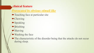 clinical feature
Provocated by obvious stimuli like
Touching face at particular site
Chewing
Speaking
Brushing
Shaving
Washing the face
The characteristic of the disorder being that the attacks do not occur
during sleep.
 