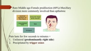  Rare-Middle age-Female predilection (60%)-Maxillary
division more commonly involved than opthalmic
Pain lasts for few seconds to minutes =
1. Unilateral (predominantly right side)
2. Precipitated by trigger zones
 