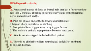 IHS diagnostic criteria;
A. Paroxysmal attacks of facial or frontal pain that last a few seconds to
less than 2 minutes, affecting one or more divisions of the trigeminal
nerve and criteria B and C.
B. Pain has at least one of the following characteristics:
1.Intense, sharp, superficial or stabbing
2. Precipitated from trigger areas or by trigger factors
3. The patient is entirely asymptomatic between paroxysms.
C. Attacks are stereotyped in the individual patient.
D. There is no clinically evident neurological deficit.Not attributed
to another disorder.
 