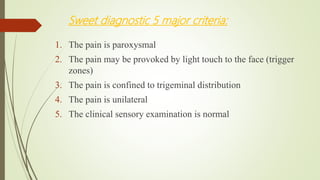 Sweet diagnostic 5 major criteria:
1. The pain is paroxysmal
2. The pain may be provoked by light touch to the face (trigger
zones)
3. The pain is confined to trigeminal distribution
4. The pain is unilateral
5. The clinical sensory examination is normal
 