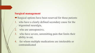 Surgical management
Surgical options have been reserved for those patients
1. who have a clearly defined secondary cause for the
trigeminal neuralgia,
2. who are unresponsive,
3. who have severe, unremitting pain that limits their
ability to eat,
4. for whom multiple medications are intolerable or
contraindicated
 