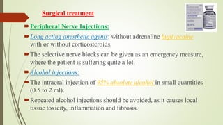 Surgical treatment
Peripheral Nerve Injections:
Long acting anesthetic agents: without adrenaline bupivacaine
with or without corticosteroids.
The selective nerve blocks can be given as an emergency measure,
where the patient is suffering quite a lot.
Alcohol injections:
The intraoral injection of 95% absolute alcohol in small quantities
(0.5 to 2 ml).
Repeated alcohol injections should be avoided, as it causes local
tissue toxicity, inflammation and fibrosis.
 