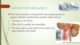 Gamma knife radiosurgery
The Gamma Knife is a focused 201 intercepting beams of
gamma radiation, produced by separate cobalt sources.
1. The dose is 70–90 Gy.
2. Pain relief is usually not immediate.
3. The mean time to pain relief in two series was
approximately one month.
 