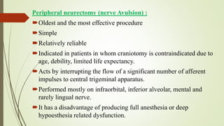 Peripheral neurectomy (nerve Avulsion) :
Oldest and the most effective procedure
Simple
Relatively reliable
Indicated in patients in whom craniotomy is contraindicated due to
age, debility, limited life expectancy.
Acts by interrupting the flow of a significant number of afferent
impulses to central trigeminal apparatus.
Performed mostly on infraorbital, inferior alveolar, mental and
rarely lingual nerve.
It has a disadvantage of producing full anesthesia or deep
hypoesthesia related dysfunction.
 