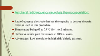 Peripheral radiofrequency neurolysis thermocoagulation:
Radiofrequency electrode that has the capacity to destroy the pain
fibres is used in this procedure.
Temperature being 65 to 75 ºC for 1 to 2 minutes.
Shown to induce pain remissions in 80% of cases.
Advantages: Low morbidity in high risk/ elderly patients.
 