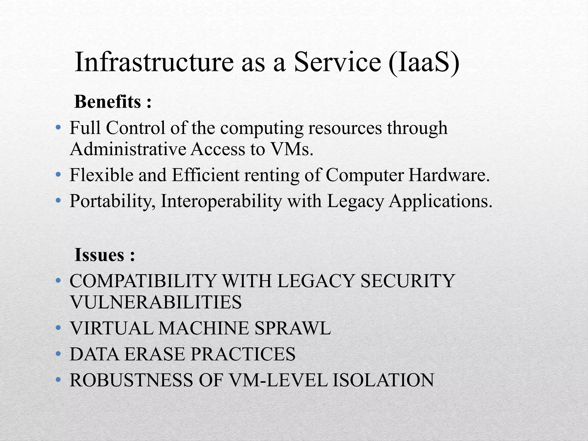 Infrastructure as a Service (IaaS)
Benefits :
• Full Control of the computing resources through
Administrative Access to VMs.
• Flexible and Efficient renting of Computer Hardware.
• Portability, Interoperability with Legacy Applications.
Issues :
• COMPATIBILITY WITH LEGACY SECURITY
VULNERABILITIES
• VIRTUAL MACHINE SPRAWL
• DATA ERASE PRACTICES
• ROBUSTNESS OF VM-LEVEL ISOLATION
 