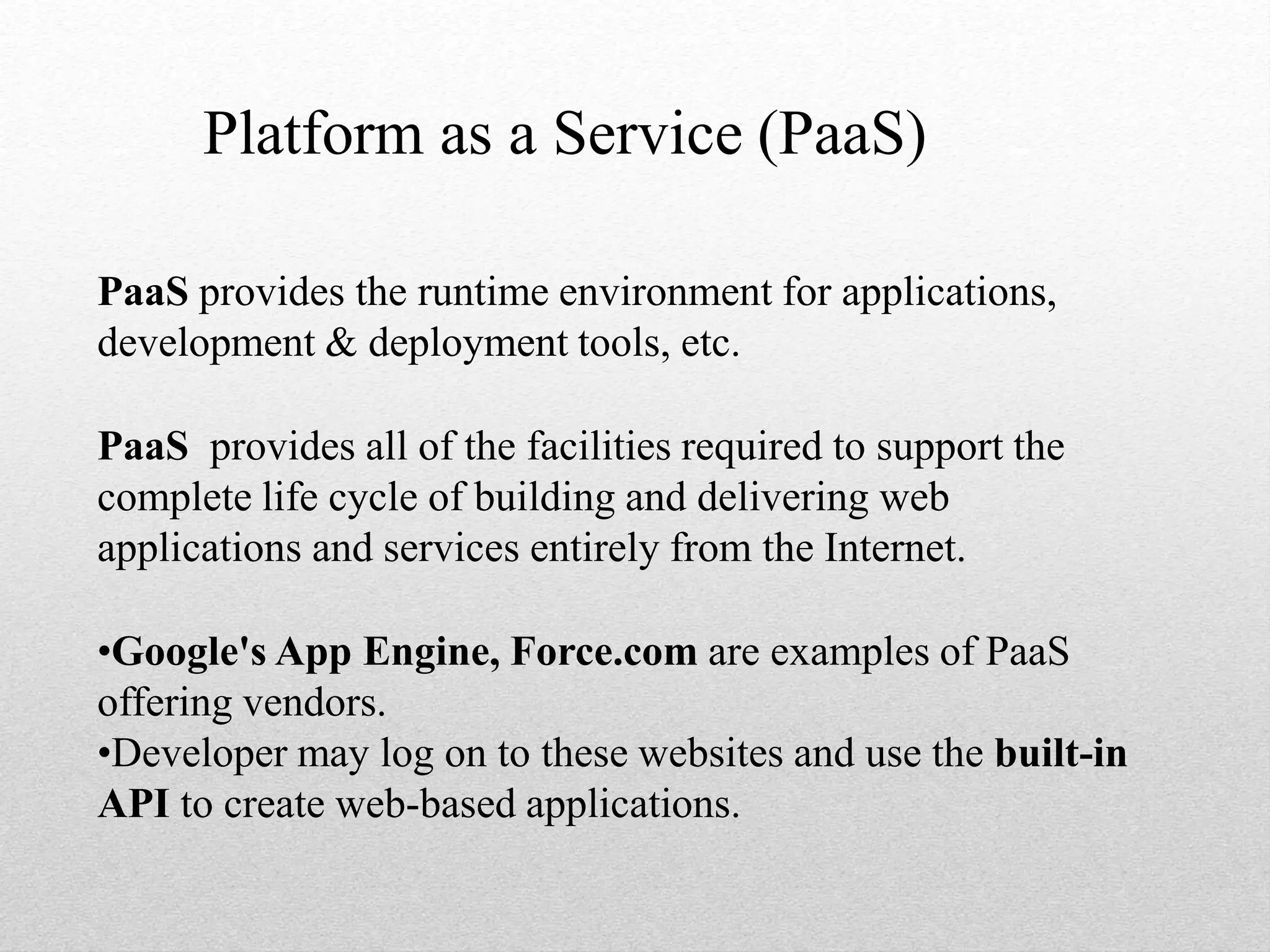 Platform as a Service (PaaS)
PaaS provides the runtime environment for applications,
development & deployment tools, etc.
PaaS provides all of the facilities required to support the
complete life cycle of building and delivering web
applications and services entirely from the Internet.
•Google's App Engine, Force.com are examples of PaaS
offering vendors.
•Developer may log on to these websites and use the built-in
API to create web-based applications.
 