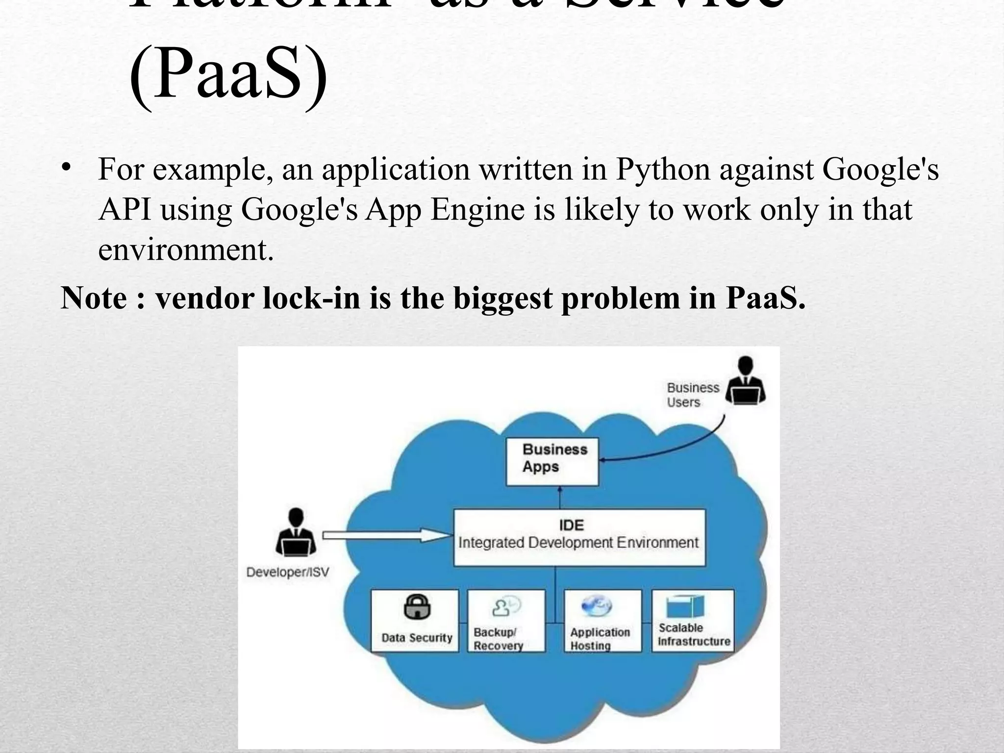 Platform as a Service
(PaaS)
• For example, an application written in Python against Google's
API using Google's App Engine is likely to work only in that
environment.
Note : vendor lock-in is the biggest problem in PaaS.
 