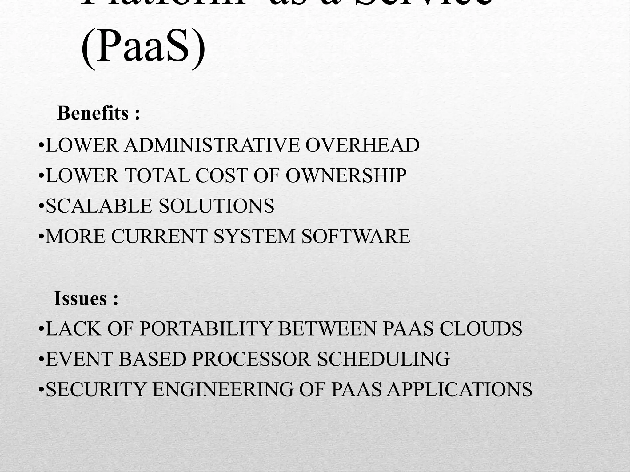 Platform as a Service
(PaaS)
Benefits :
•LOWER ADMINISTRATIVE OVERHEAD
•LOWER TOTAL COST OF OWNERSHIP
•SCALABLE SOLUTIONS
•MORE CURRENT SYSTEM SOFTWARE
Issues :
•LACK OF PORTABILITY BETWEEN PAAS CLOUDS
•EVENT BASED PROCESSOR SCHEDULING
•SECURITY ENGINEERING OF PAAS APPLICATIONS
 