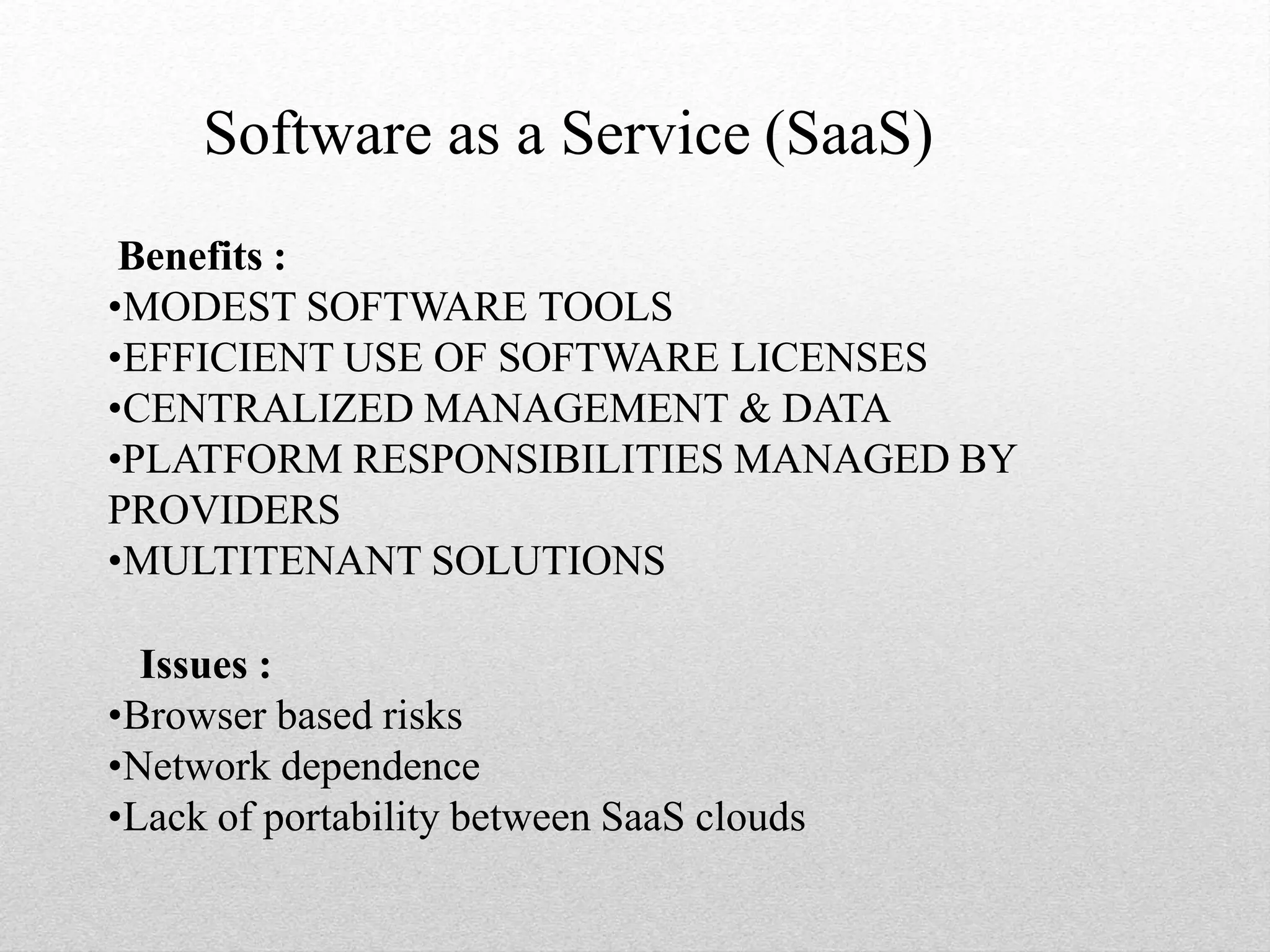 Software as a Service (SaaS)
Benefits :
•MODEST SOFTWARE TOOLS
•EFFICIENT USE OF SOFTWARE LICENSES
•CENTRALIZED MANAGEMENT & DATA
•PLATFORM RESPONSIBILITIES MANAGED BY
PROVIDERS
•MULTITENANT SOLUTIONS
Issues :
•Browser based risks
•Network dependence
•Lack of portability between SaaS clouds
 