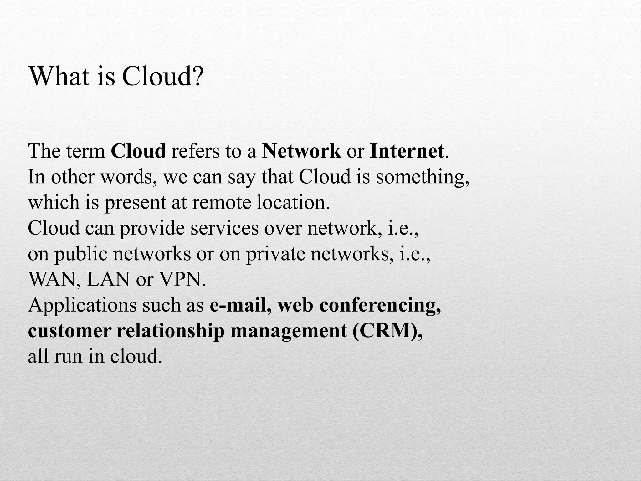 What is Cloud?
The term Cloud refers to a Network or Internet.
In other words, we can say that Cloud is something,
which is present at remote location.
Cloud can provide services over network, i.e.,
on public networks or on private networks, i.e.,
WAN, LAN or VPN.
Applications such as e-mail, web conferencing,
customer relationship management (CRM),
all run in cloud.
 