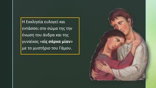Η Εκκλησία ευλογεί και
εντάσσει στο σώμα της την
ένωση του άνδρα και της
γυναίκας «εἰς σάρκα μίαν»
με το μυστήριο του Γάμου.
 
