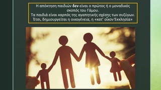 Η απόκτηση παιδιών δεν είναι ο πρώτος ή ο μοναδικός
σκοπός του Γάμου.
Τα παιδιά είναι καρπός της αγαπητικής σχέσης των συζύγων.
Έτσι, δημιουργείται η οικογένεια, η «κατ’ οἶκον Ἐκκλησία»
 