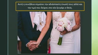 Αυτή η συνήθεια σημαίνει την αδιάσπαστη ένωσή τους αλλά και
την τιμή που δείχνει στο νέο ζευγάρι ο Θεός.
 