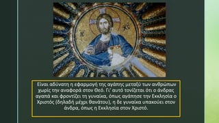 Είναι αδύνατη η εφαρμογή της αγάπης μεταξύ των ανθρώπων
χωρίς την αναφορά στον Θεό. Γι' αυτό τονίζεται ότι ο άνδρας
αγαπά και φροντίζει τη γυναίκα, όπως αγάπησε την Εκκλησία ο
Χριστός (δηλαδή μέχρι θανάτου), η δε γυναίκα υπακούει στον
άνδρα, όπως η Εκκλησία στον Χριστό.
 