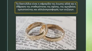 z
Τα δακτυλίδια είναι η σφραγίδα της ένωσης αλλά και η
έκφραση της σταθερότητας της σχέσης, της αμοιβαίας
εμπιστοσύνης και αλληλοπροσφοράς των συζύγων.
 