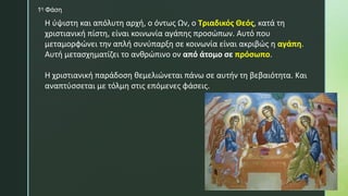 Η ύψιστη και απόλυτη αρχή, ο όντως Ων, ο Τριαδικός Θεός, κατά τη
χριστιανική πίστη, είναι κοινωνία αγάπης προσώπων. Αυτό που
μεταμορφώνει την απλή συνύπαρξη σε κοινωνία είναι ακριβώς η αγάπη.
Αυτή μετασχηματίζει το ανθρώπινο ον από άτομο σε πρόσωπο.
Η χριστιανική παράδοση θεμελιώνεται πάνω σε αυτήν τη βεβαιότητα. Και
αναπτύσσεται με τόλμη στις επόμενες φάσεις.
1η Φάση
 