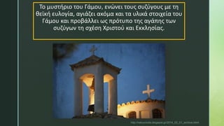 Το μυστήριο του Γάμου, ενώνει τους συζύγους με τη
θεϊκή ευλογία, αγιάζει ακόμα και τα υλικά στοιχεία του
Γάμου και προβάλλει ως πρότυπο της αγάπης των
συζύγων τη σχέση Χριστού και Εκκλησίας.
http://rekouniotis.blogspot.gr/2014_02_01_archive.html
 