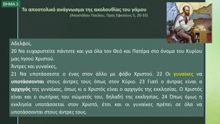 Το αποστολικό ανάγνωσμα της ακολουθίας του γάμου
(Αποστόλου Παύλου, Προς Εφεσίους 5, 20-33)
Αδελφοί,
20 Να ευχαριστείτε πάντοτε και για όλα τον Θεό και Πατέρα στο όνομα του Κυρίου
μας Ιησού Χριστού.
Άντρες και γυναίκες,
21 Να υποτάσσεστε ο ένας στον άλλο με φόβο Χριστού. 22 Οι γυναίκες να
υποτάσσονται στους άντρες τους όπως στον Κύριο. 23 Γιατί ο άντρας είναι ο
αρχηγός της γυναίκας, όπως κι ο Χριστός είναι ο αρχηγός της εκκλησίας. Ο Χριστός
είναι και ο σωτήρας του σώματός του, δηλαδή της εκκλησίας. 24 Όπως όμως η
εκκλησία υποτάσσεται στον Χριστό, έτσι και οι γυναίκες πρέπει σε όλα να
υποτάσσονται στους άντρες τους.
ΒΗΜΑ 3
 