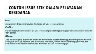CONTOH ISSUE ETIK DALAM PELAYANAN
KEBIDANAN
Issu :
Malpraktek Bidan melakukan tindakan di luar wewenangnya.
Konflik :
Bidan melakukan kurentase di luar wewenangnya sehingga terjadilah konflik antara bidan
dan dokter.
Dilema :
Jika tidak segera dilakukan tindakan dikuatirkan dapat merenggut nyawa pasien karena
BPM jauh dari RS. Namun, jika dilakukan tindakan, bidan merasa melanggar kode etik
kebidanan dan merasa melakukan tindakan di luar wewenangnya.
 