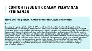 CONTOH ISSUE ETIK DALAM PELAYANAN
KEBIDANAN
Issue Etik Yang Terjadi Antara Bidan dan Organisasi Profesi
Kasus:
Seorang ibu yang ingin bersalin di BPM. Sejak awal kehamilan, ibu tersebut sudah sering
memeriksakan kehamilannya. Menurut hasil pemeriksaan bidan, ibu tersebut mempunyai riwayat
hipertensi, maka kemungkinan lahir pervagina sangat berisiko saat persalinan tiba. Tekanan darah
ibu menjadi tinggi. Jika tidak dirujuk, maka berisiko terhadap janin dan kondisi si ibu itu sendiri.
Risiko pada janin bisa terjadi gawat janin dan perdarahan pada ibu. Bidan sudah mengerti risiko
yang akan terjadi. Tapi bidan lebih memetingkan egonya sendiri karena takut kehilangan komisinya
dari pada dirujuk ke rumah sakit. Setelah janin lahir, ibu mengalami perdarahan hebat, sehingga
kejang-kejang dan meninggal. Saat berita itu terdengar, Organisasi Profesi Indonesia (IBI),
memberikan sanksi yang setimpal bahwa dari kecerobohannya sudah merugikan orang lain.
Sebagai gantinya, ijin praktik (BPM) bidan A dicabut dan dikenakan denda sesuai dengan
pelanggaran tersebut.
 