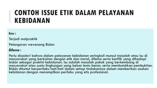 CONTOH ISSUE ETIK DALAM PELAYANAN
KEBIDANAN
Issu :
Terjadi malpraktik
Pelangaran wewenang Bidan
Dilema :
Perlu disadari bahwa dalam pelayanan kebidanan seringkali muncul masalah atau isu di
masyarakat yang berkaitan dengan etik dan moral, dilema serta konflik yang dihadapi
bidan sebagai praktisi kebidanan. Isu adalah masalah pokok yang berkembang di
masyarakat atau suatu lingkungan yang belum tentu benar, serta membutuhkan pembuktian.
Bidan dituntut berperilaku hati-hati dalam setiap tindakannya dalam memberikan asuhan
kebidanan dengan menampilkan perilaku yang etis profesional.
 