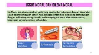 ISSUE MORAL DAN DILEMA MORAL
Isu Moral adalah merupakan topik yang penting berhubungan dengan benar dan
salah dalam kehidupan sehari-hari, sebagai contoh nilai-nilai yang berhubungan
dengan kehidupan orang sehari - hari menyangkut kasus abortus euthansia,
keputusan untuk terminasi kehamilan.
18
Kasus
abortus
Euthanasia
Terminasi
kehamilan
 