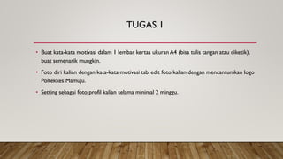 TUGAS 1
• Buat kata-kata motivasi dalam 1 lembar kertas ukuran A4 (bisa tulis tangan atau diketik),
buat semenarik mungkin.
• Foto diri kalian dengan kata-kata motivasi tsb, edit foto kalian dengan mencantumkan logo
Poltekkes Mamuju.
• Setting sebagai foto profil kalian selama minimal 2 minggu.
 