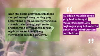 • Isu adalah masalah pokok
yang berkembang di
masyarakat atau suatu
lingkungan yang belum tentu
benar, serta membutuhkan
permbuktian.
Issue etik dalam pelayanan kebidanan
merupakan topik yang penting yang
berkembang di masyarakat tentang nilai
manusia dalam menghargai suatu
tindakan yang berhubungan dengan
segala aspek kebidanan yang
menyangkut baik dan buruknya.
 
