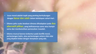 • Issue moral adalah topik yang penting berhubungan
dengan benar dan salah dalam kehidupan sehari-hari.
• Dilema yaitu suatu keadaan dimana dihadapkan pada dua
alternatif pilihan, yang kelihatannya sama atau hampir
sama dan membutuhkan pemecahan masalah.
• Dilema muncul karena terbentur pada konflik moral,
pertentangan batin, atau pertentangan antara nilai-nilai
yang diyakini bidan dengan kenyataan yang ada.
 