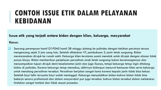 CONTOH ISSUE ETIK DALAM PELAYANAN
KEBIDANAN
Issue etik yang terjadi antara bidan dengan klien, keluarga, masyarakat
Kasus:
❑ Seorang perempuan hamil G1P0A0 hamil 38 minggu datang ke polindes dengan keluhan perutnya terasa
mengencang sejak 5 jam yang lalu. Setelah dilakukan VT, pembukaan 3, janin letak sungsang. Bidan
merencanakan dirujuk ke rumah sakit. Keluarga klien terutama suami menolak untuk dirujuk dengan alasan tidak
punya biaya. Bidan memberikan penjelasan persalinan anak letak sungsang bukan kewenangannya dan
menyampaikan tujuan dirujuk demi keselamatan janin dan juga ibunya, tetapi keluarga tetap ingin ditolong
bidan di polindes. Karena keluarga tetap memaksa, akhirnya bidanpun menuruti kemauan klien serta keluarga
untuk menolong persalinan tersebut. Persalinan berjalan sangat lama karena kepala janin tidak bisa keluar.
Setelah bayi lahir ternyata bayi sudah meninggal. Keluarga menyalahkan bidan bahwa bidan tidak bisa
bekerja secara profesional dan dalam masyarakat pun juga tersebar bahwa bidan tersebut dalam melakukan
tindakan sangat lambat dan tidak sesuai prosedur.
 