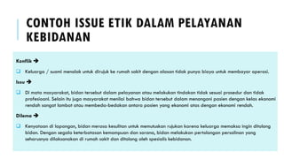 CONTOH ISSUE ETIK DALAM PELAYANAN
KEBIDANAN
Konflik ➔
❑ Keluarga / suami menolak untuk dirujuk ke rumah sakit dengan alasan tidak punya biaya untuk membayar operasi.
Issu ➔
❑ Di mata masyarakat, bidan tersebut dalam pelayanan atau melakukan tindakan tidak sesuai prosedur dan tidak
profesioanl. Selain itu juga masyarakat menilai bahwa bidan tersebut dalam menangani pasien dengan kelas ekonomi
rendah sangat lambat atau membeda-bedakan antara pasien yang ekonomi atas dengan ekonomi rendah.
Dilema ➔
❑ Kenyataan di lapangan, bidan merasa kesulitan untuk memutuskan rujukan karena keluarga memaksa ingin ditolong
bidan. Dengan segala keterbatasan kemampuan dan sarana, bidan melakukan pertolongan persalinan yang
seharusnya dilaksanakan di rumah sakit dan ditolong oleh spesialis kebidanan.
 