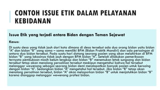 CONTOH ISSUE ETIK DALAM PELAYANAN
KEBIDANAN
Issue Etik yang terjadi antara Bidan dengan Teman Sejawat
Kasus:
Di suatu desa yang tidak jauh dari kota dimana di desa tersebut ada dua orang bidan yaitu bidan
“A” dan bidan “B” yang sama – sama memiliki BPM (Bidan Praktik Mandiri) dan ada persaingan di
antara dua bidan tersebut. Pada suatu hari datang seorang pasien yang akan melahirkan di BPM
bidan “B” yang lokasinya tidak jauh dengan BPM bidan “A”. Setelah dilakukan pemeriksaan
ternyata pembukaan masih belum lengkap dan bidan “B” menemukan letak sungsang dan bidan
tersebut tetap akan menolong persalinan tersebut meskipun mengetahui bahwa hal tersebut
melanggar wewenang sebagai seorang bidan demi mendapatkan banyak pasien untuk bersaing
dengan bidan “A”. Sedangkan bidan “A” mengetahui hal tersebut. Jika bidan “B” tetap akan
menolong persalinan tersebut, bidan “A” akan melaporkan bidan “B” untuk menjatuhkan bidan “B”
karena dianggap melanggar wewenang profesi bidan.
 