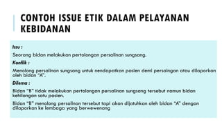 CONTOH ISSUE ETIK DALAM PELAYANAN
KEBIDANAN
Issu :
Seorang bidan melakukan pertolongan persalinan sungsang.
Konflik :
Menolong persalinan sungsang untuk nendapatkan pasien demi persaingan atau dilaporkan
oleh bidan “A”.
Dilema :
Bidan “B” tidak melakukan pertolongan persalinan sungsang tersebut namun bidan
kehilangan satu pasien.
Bidan “B” menolong persalinan tersebut tapi akan dijatuhkan oleh bidan “A” dengan
dilaporkan ke lembaga yang berwewenang
 