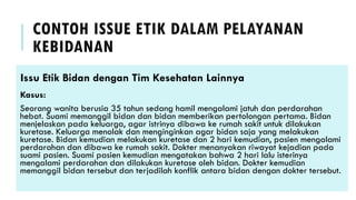 CONTOH ISSUE ETIK DALAM PELAYANAN
KEBIDANAN
Issu Etik Bidan dengan Tim Kesehatan Lainnya
Kasus:
Seorang wanita berusia 35 tahun sedang hamil mengalami jatuh dan perdarahan
hebat. Suami memanggil bidan dan bidan memberikan pertolongan pertama. Bidan
menjelaskan pada keluarga, agar istrinya dibawa ke rumah sakit untuk dilakukan
kuretase. Keluarga menolak dan menginginkan agar bidan saja yang melakukan
kuretase. Bidan kemudian melakukan kuretase dan 2 hari kemudian, pasien mengalami
perdarahan dan dibawa ke rumah sakit. Dokter menanyakan riwayat kejadian pada
suami pasien. Suami pasien kemudian mengatakan bahwa 2 hari lalu isterinya
mengalami perdarahan dan dilakukan kuretase oleh bidan. Dokter kemudian
memanggil bidan tersebut dan terjadilah konflik antara bidan dengan dokter tersebut.
 