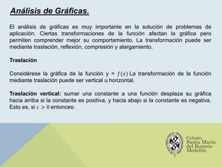 Análisis de Gráficas.
El análisis de gráficas es muy importante en la solución de problemas de
aplicación. Ciertas transformaciones de la función afectan la gráfica pero
permiten comprender mejor su comportamiento. La transformación puede ser
mediante traslación, reflexión, compresión y alargamiento.
Traslación
Considérese la gráfica de la función y = 𝑓(𝑥) La transformación de la función
mediante traslación puede ser vertical u horizontal.
Traslación vertical: sumar una constante a una función desplaza su gráfica
hacia arriba si la constante es positiva, y hacia abajo si la constante es negativa.
Esto es, si 𝑐 > 0 entonces:
 